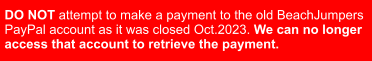 DO NOT attempt to make a payment to the old BeachJumpers  PayPal account as it was closed Oct.2023. We can no longer   access that account to retrieve the payment.