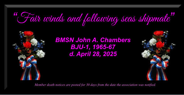 Fair winds and following seas shipmate   BMSN John A. Chambers BJU-1, 1965-67 d. April 28, 2025             Member death notices are posted for 30 days from the date the association was notified.